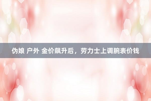 伪娘 户外 金价飙升后，劳力士上调腕表价钱