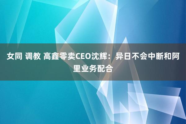 女同 调教 高鑫零卖CEO沈辉：异日不会中断和阿里业务配合