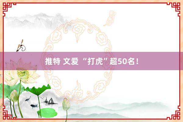 推特 文爱 “打虎”超50名！