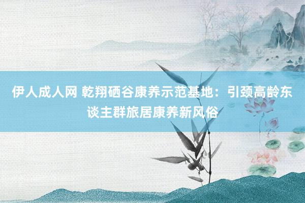 伊人成人网 乾翔硒谷康养示范基地：引颈高龄东谈主群旅居康养新风俗