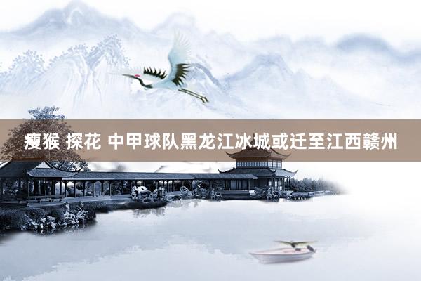 瘦猴 探花 中甲球队黑龙江冰城或迁至江西赣州