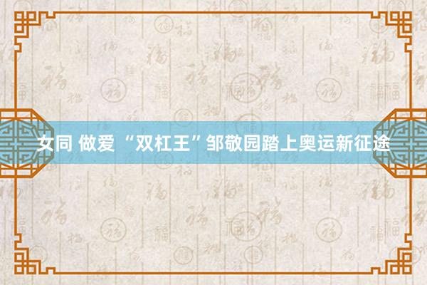 女同 做爱 “双杠王”邹敬园踏上奥运新征途
