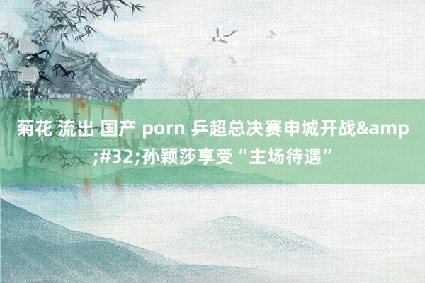 菊花 流出 国产 porn 乒超总决赛申城开战&#32;孙颖莎享受“主场待遇”