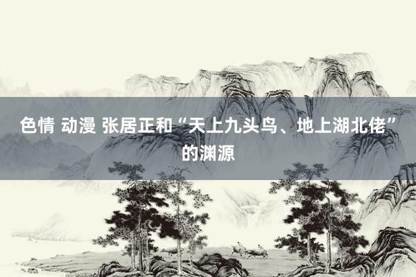 色情 动漫 张居正和“天上九头鸟、地上湖北佬”的渊源