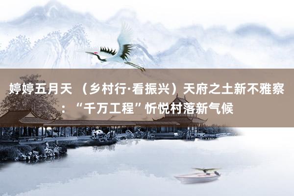 婷婷五月天 （乡村行·看振兴）天府之土新不雅察：“千万工程”忻悦村落新气候