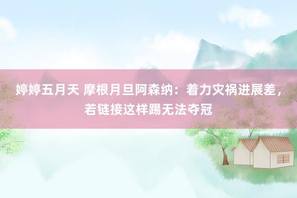 婷婷五月天 摩根月旦阿森纳：着力灾祸进展差，若链接这样踢无法夺冠