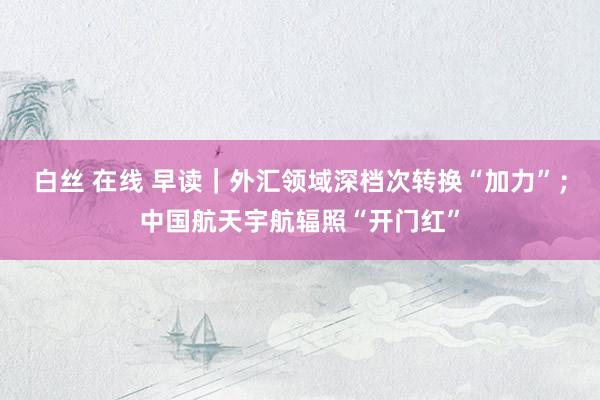 白丝 在线 早读｜外汇领域深档次转换“加力”；中国航天宇航辐照“开门红”