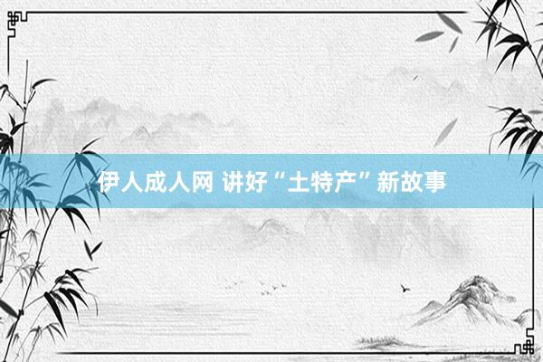 伊人成人网 讲好“土特产”新故事