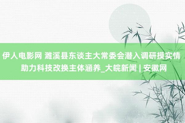 伊人电影网 濉溪县东谈主大常委会潜入调研摸实情  助力科技改换主体涵养_大皖新闻 | 安徽网