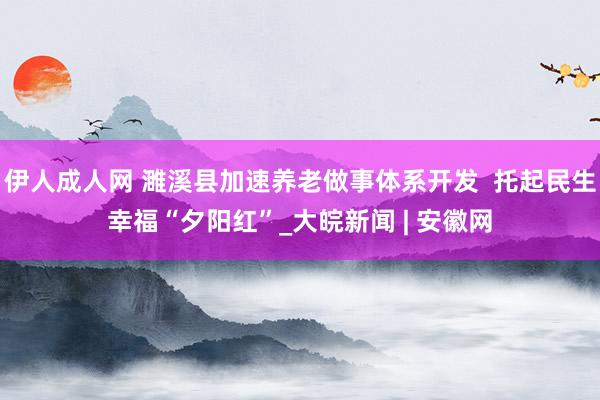 伊人成人网 濉溪县加速养老做事体系开发  托起民生幸福“夕阳红”_大皖新闻 | 安徽网