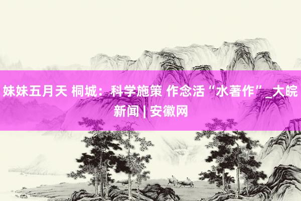 妹妹五月天 桐城：科学施策 作念活“水著作”_大皖新闻 | 安徽网