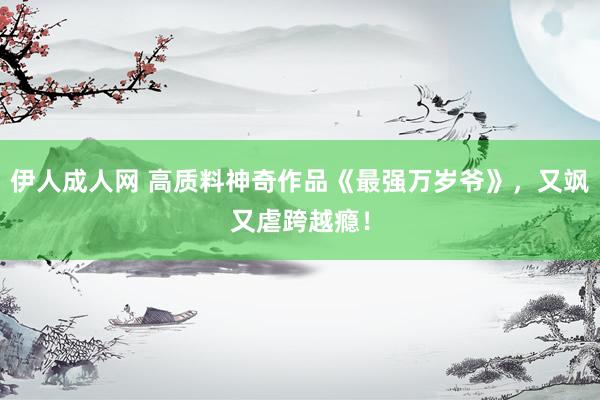 伊人成人网 高质料神奇作品《最强万岁爷》，又飒又虐跨越瘾！