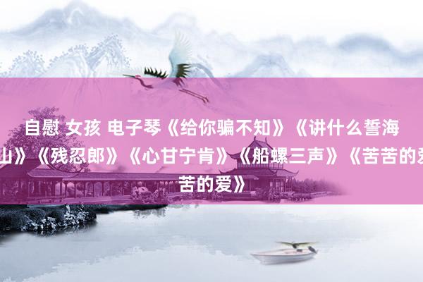 自慰 女孩 电子琴《给你骗不知》《讲什么誓海盟山》《残忍郎》《心甘宁肯》《船螺三声》《苦苦的爱》