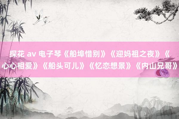 探花 av 电子琴《船埠惜别》《迎妈祖之夜》《心心相爱》《船头可儿》《忆恋想景》《内山兄哥》