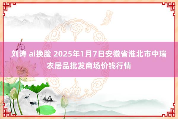 刘涛 ai换脸 2025年1月7日安徽省淮北市中瑞农居品批发商场价钱行情