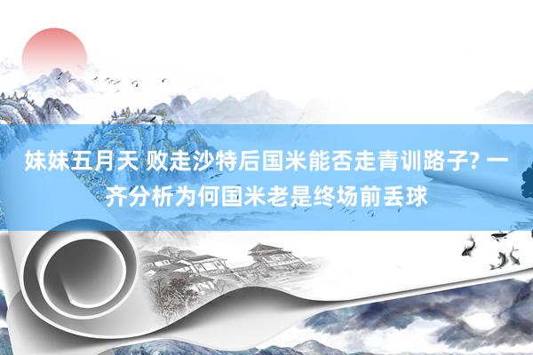 妹妹五月天 败走沙特后国米能否走青训路子? 一齐分析为何国米老是终场前丢球