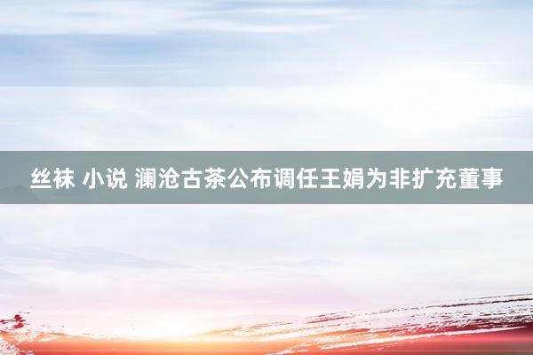 丝袜 小说 澜沧古茶公布调任王娟为非扩充董事
