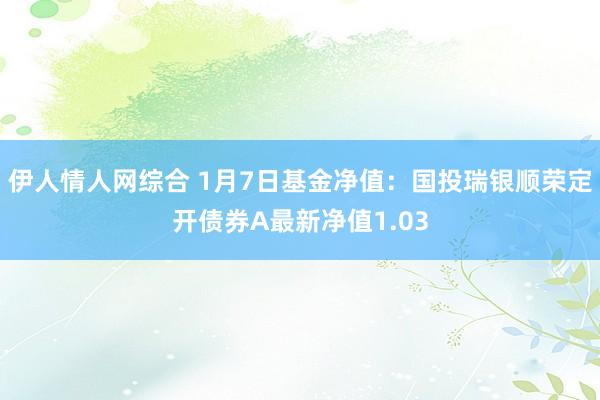 伊人情人网综合 1月7日基金净值：国投瑞银顺荣定开债券A最新净值1.03