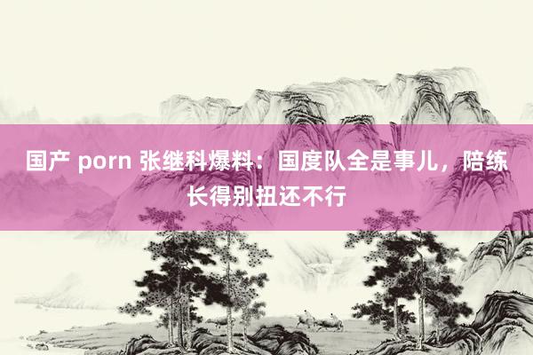 国产 porn 张继科爆料：国度队全是事儿，陪练长得别扭还不行