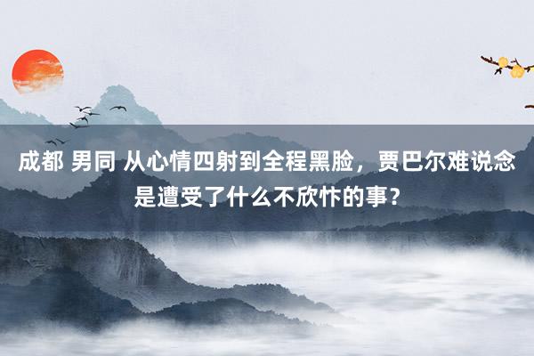成都 男同 从心情四射到全程黑脸，贾巴尔难说念是遭受了什么不欣忭的事？