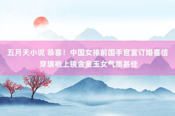五月天小说 恭喜！中国女排前国手官宣订婚喜信 穿旗袍上镜金童玉女气质甚佳