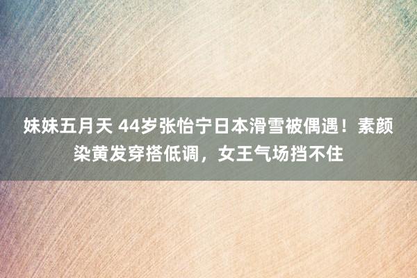 妹妹五月天 44岁张怡宁日本滑雪被偶遇！素颜染黄发穿搭低调，女王气场挡不住