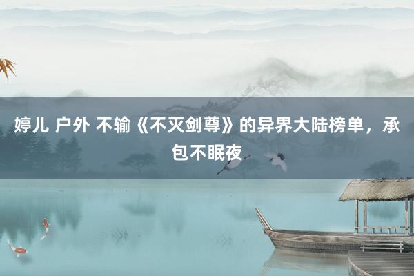 婷儿 户外 不输《不灭剑尊》的异界大陆榜单，承包不眠夜