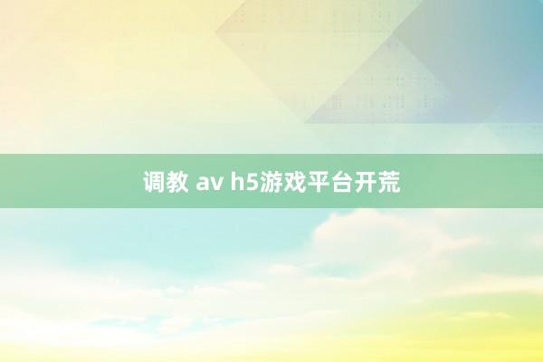 调教 av h5游戏平台开荒