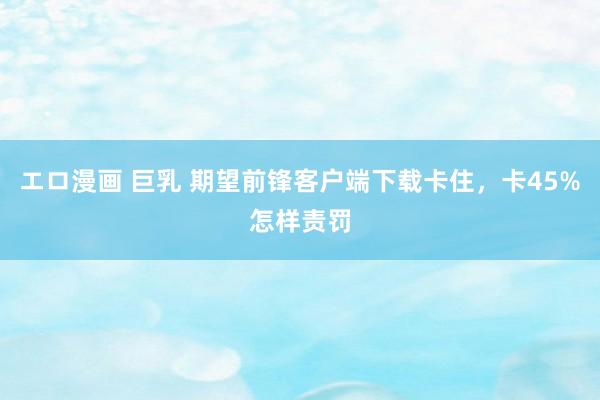 エロ漫画 巨乳 期望前锋客户端下载卡住，卡45%怎样责罚