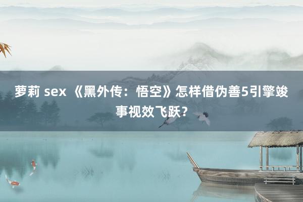萝莉 sex 《黑外传：悟空》怎样借伪善5引擎竣事视效飞跃？