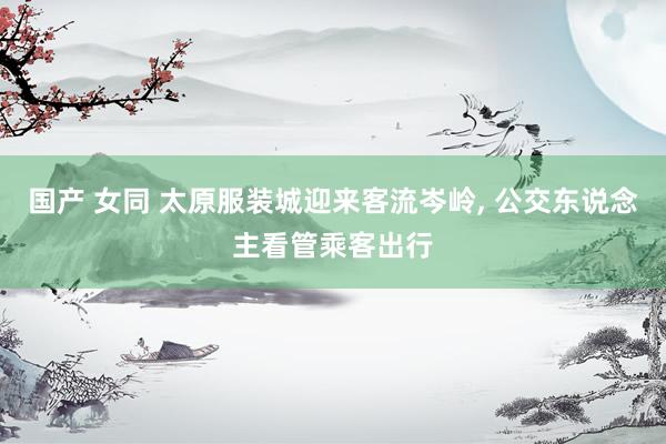 国产 女同 太原服装城迎来客流岑岭， 公交东说念主看管乘客出行