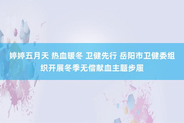 婷婷五月天 热血暖冬 卫健先行 岳阳市卫健委组织开展冬季无偿献血主题步履