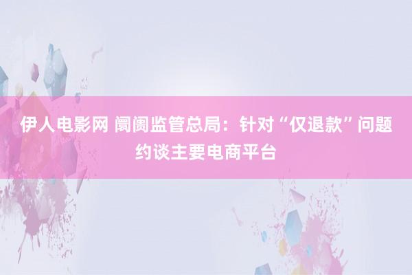 伊人电影网 阛阓监管总局：针对“仅退款”问题约谈主要电商平台