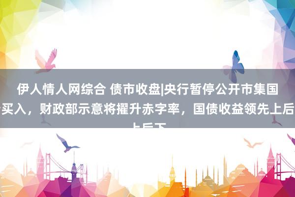 伊人情人网综合 债市收盘|央行暂停公开市集国债买入，财政部示意将擢升赤字率，国债收益领先上后下