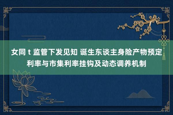 女同 t 监管下发见知 诞生东谈主身险产物预定利率与市集利率挂钩及动态调养机制