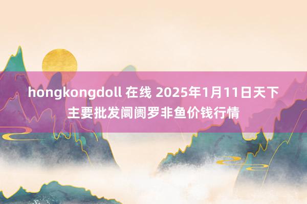 hongkongdoll 在线 2025年1月11日天下主要批发阛阓罗非鱼价钱行情
