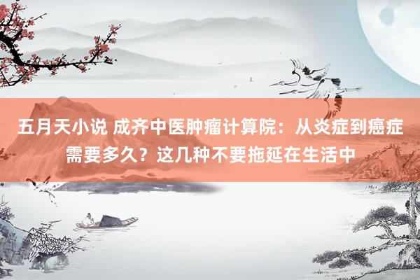 五月天小说 成齐中医肿瘤计算院：从炎症到癌症需要多久？这几种不要拖延在生活中