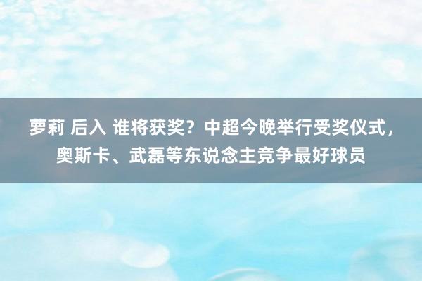 萝莉 后入 谁将获奖？中超今晚举行受奖仪式，奥斯卡、武磊等东说念主竞争最好球员