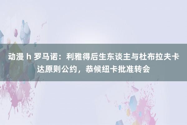 动漫 h 罗马诺：利雅得后生东谈主与杜布拉夫卡达原则公约，恭候纽卡批准转会