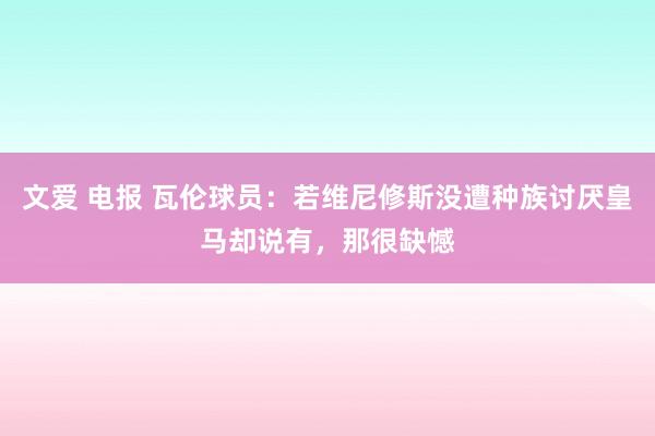 文爱 电报 瓦伦球员：若维尼修斯没遭种族讨厌皇马却说有，那很缺憾