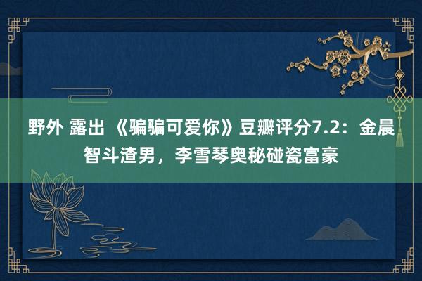 野外 露出 《骗骗可爱你》豆瓣评分7.2：金晨智斗渣男，李雪琴奥秘碰瓷富豪
