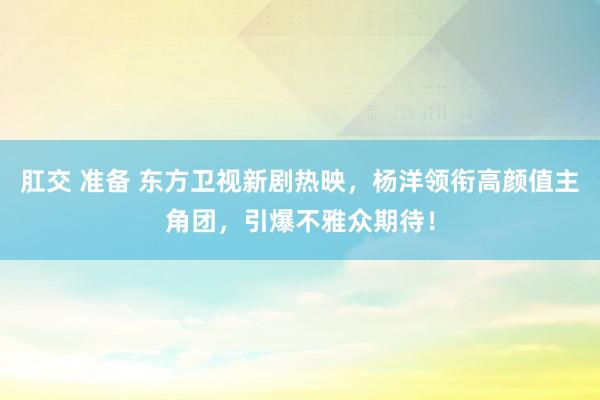 肛交 准备 东方卫视新剧热映，杨洋领衔高颜值主角团，引爆不雅众期待！