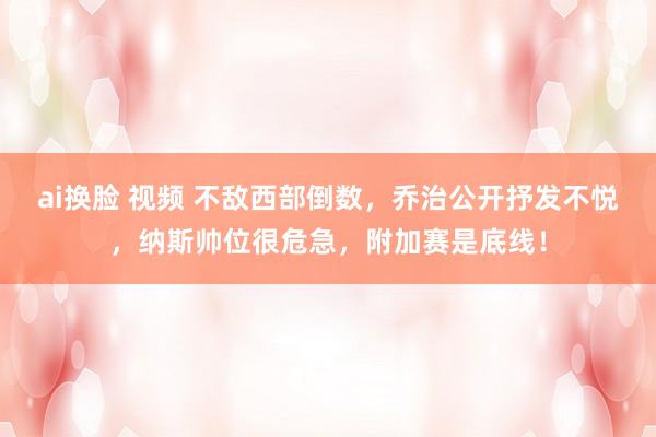 ai换脸 视频 不敌西部倒数，乔治公开抒发不悦，纳斯帅位很危急，附加赛是底线！