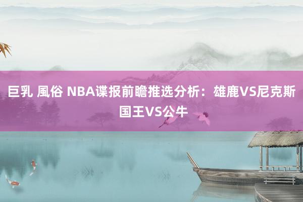 巨乳 風俗 NBA谍报前瞻推选分析：雄鹿VS尼克斯 国王VS公牛