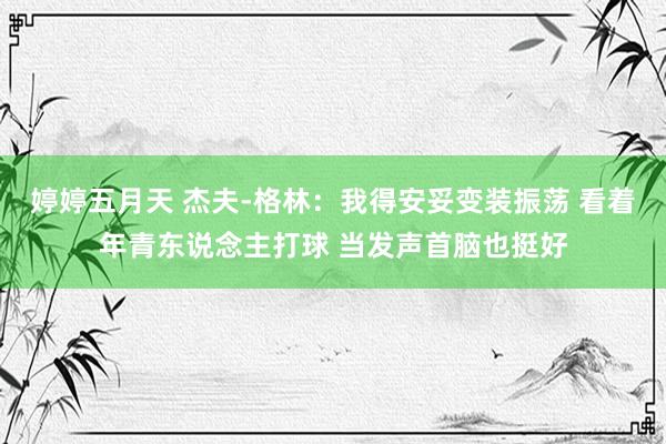 婷婷五月天 杰夫-格林：我得安妥变装振荡 看着年青东说念主打球 当发声首脑也挺好