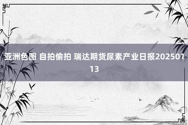 亚洲色图 自拍偷拍 瑞达期货尿素产业日报20250113