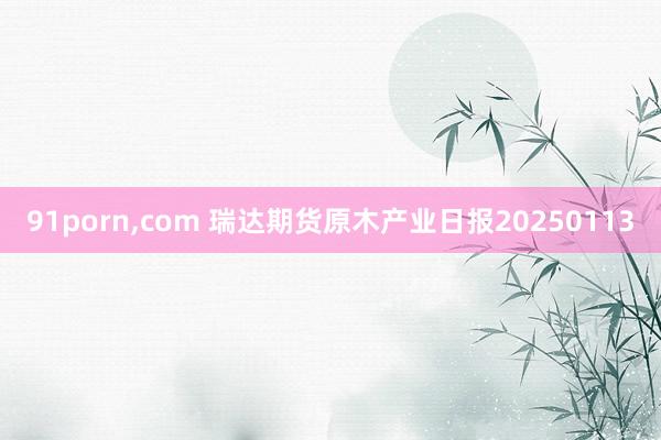 91porn，com 瑞达期货原木产业日报20250113