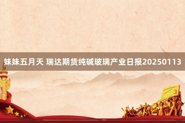 妹妹五月天 瑞达期货纯碱玻璃产业日报20250113