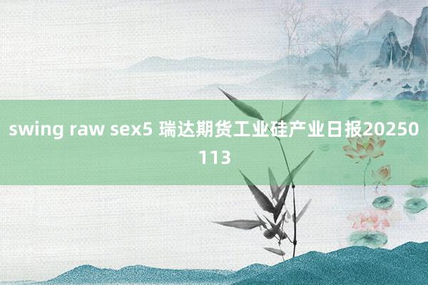 swing raw sex5 瑞达期货工业硅产业日报20250113
