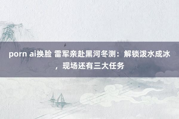 porn ai换脸 雷军亲赴黑河冬测：解锁泼水成冰，现场还有三大任务